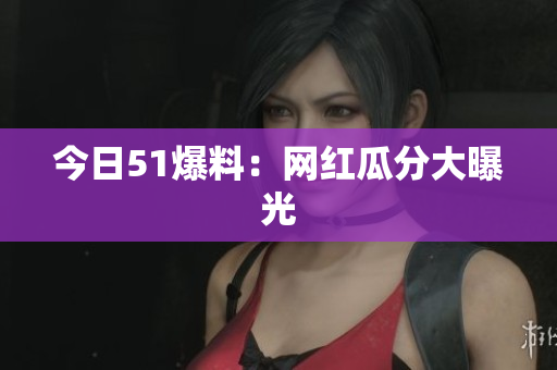 今日51爆料：网红瓜分大曝光