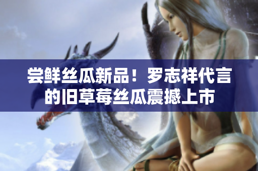 尝鲜丝瓜新品！罗志祥代言的旧草莓丝瓜震撼上市
