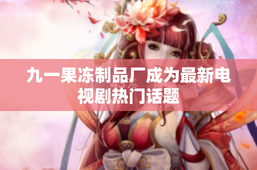 九一果冻制品厂成为最新电视剧热门话题