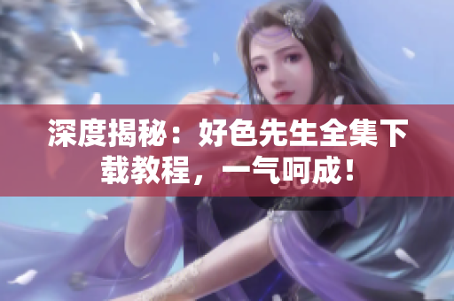深度揭秘：好色先生全集下载教程，一气呵成！
