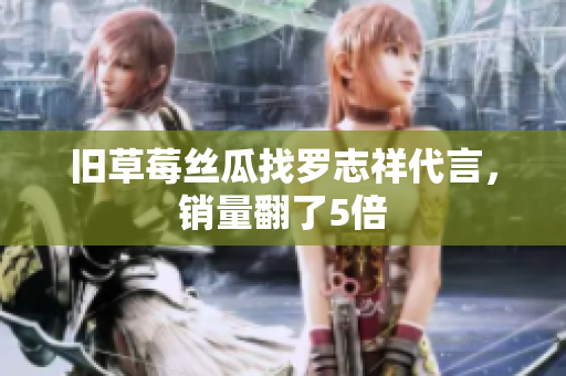 旧草莓丝瓜找罗志祥代言，销量翻了5倍