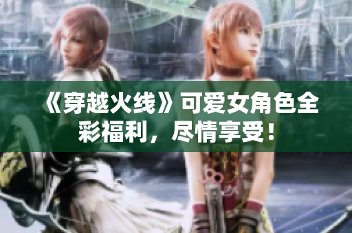 《穿越火线》可爱女角色全彩福利，尽情享受！
