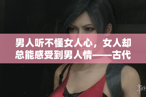 男人听不懂女人心，女人却总能感受到男人情——古代言情