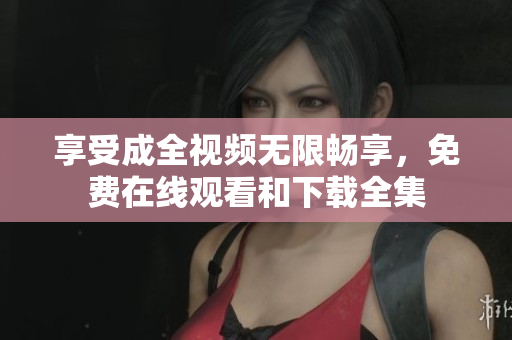 享受成全视频无限畅享，免费在线观看和下载全集