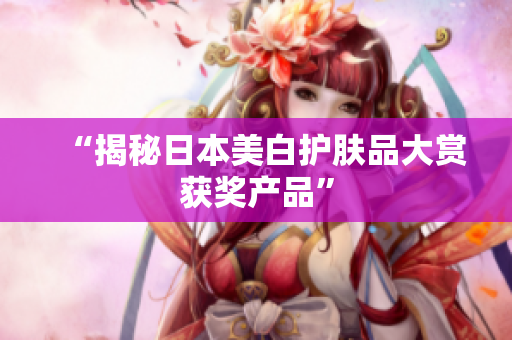 “揭秘日本美白护肤品大赏获奖产品”