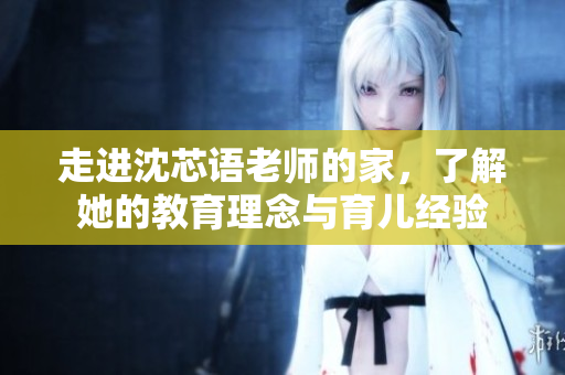 走进沈芯语老师的家，了解她的教育理念与育儿经验