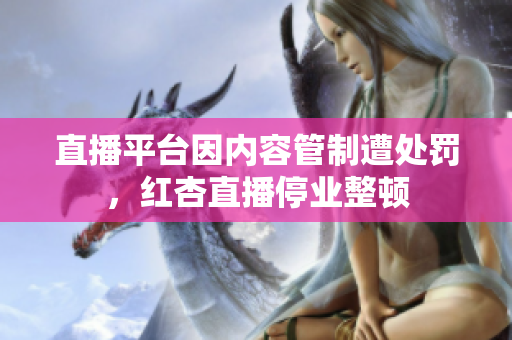 直播平台因内容管制遭处罚，红杏直播停业整顿