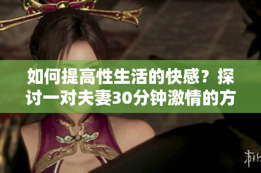 如何提高性生活的快感？探讨一对夫妻30分钟激情的方法