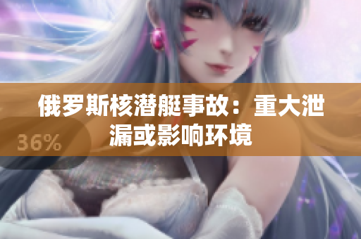 俄罗斯核潜艇事故：重大泄漏或影响环境