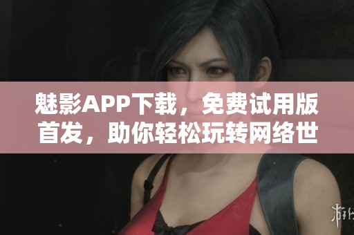 魅影APP下载，免费试用版首发，助你轻松玩转网络世界