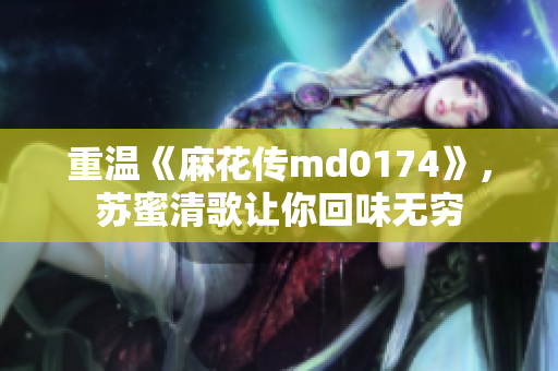 重温《麻花传md0174》，苏蜜清歌让你回味无穷
