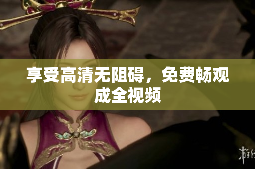 享受高清无阻碍，免费畅观成全视频