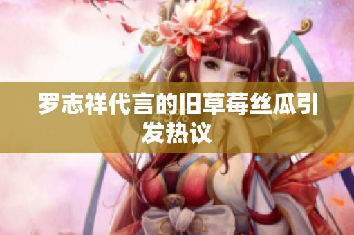 罗志祥代言的旧草莓丝瓜引发热议