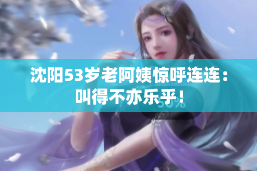 沈阳53岁老阿姨惊呼连连：叫得不亦乐乎！