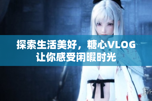 探索生活美好，糖心VLOG让你感受闲暇时光