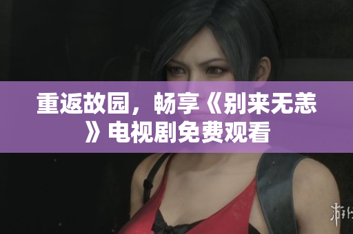 重返故园，畅享《别来无恙》电视剧免费观看
