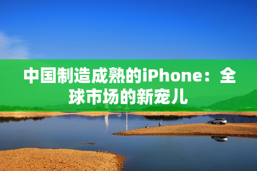 中国制造成熟的iPhone：全球市场的新宠儿