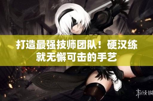 打造最强技师团队！硬汉练就无懈可击的手艺