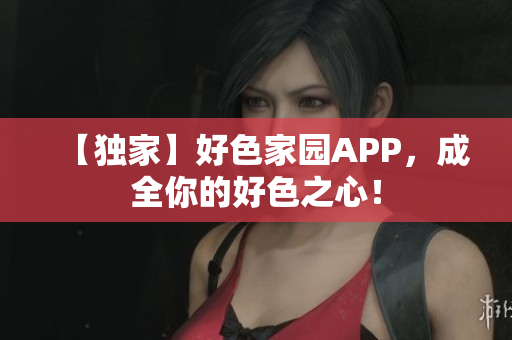 【独家】好色家园APP，成全你的好色之心！