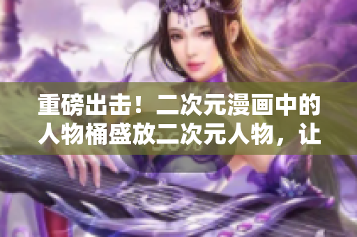 重磅出击！二次元漫画中的人物桶盛放二次元人物，让你见识另一个次元的风采！