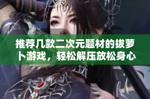 推荐几款二次元题材的拔萝卜游戏，轻松解压放松身心