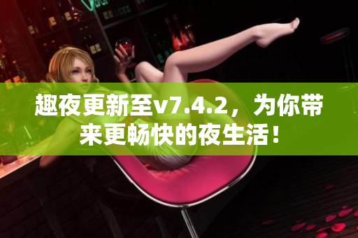 趣夜更新至v7.4.2，为你带来更畅快的夜生活！