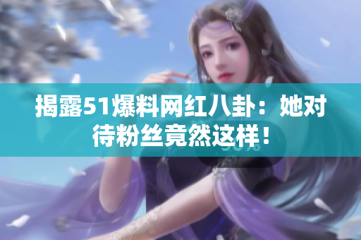 揭露51爆料网红八卦：她对待粉丝竟然这样！