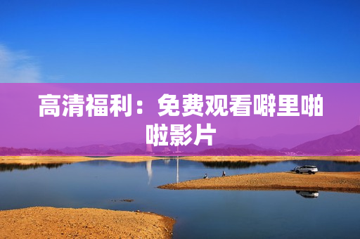 高清福利：免费观看噼里啪啦影片