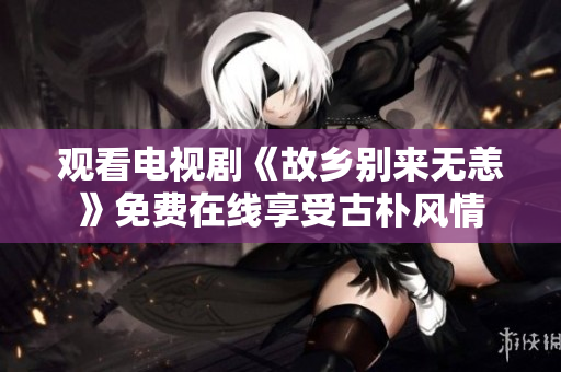 观看电视剧《故乡别来无恙》免费在线享受古朴风情