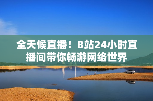 全天候直播！B站24小时直播间带你畅游网络世界