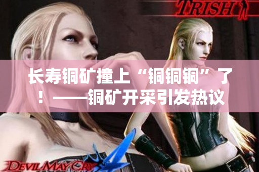 长寿铜矿撞上“铜铜铜”了！——铜矿开采引发热议