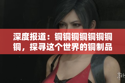 深度报道：铜铜铜铜铜铜铜铜，探寻这个世界的铜制品大国