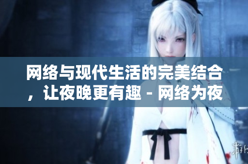 网络与现代生活的完美结合，让夜晚更有趣 - 网络为夜晚带来更多乐趣与生活方式