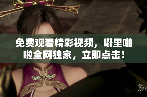 免费观看精彩视频，噼里啪啦全网独家，立即点击！