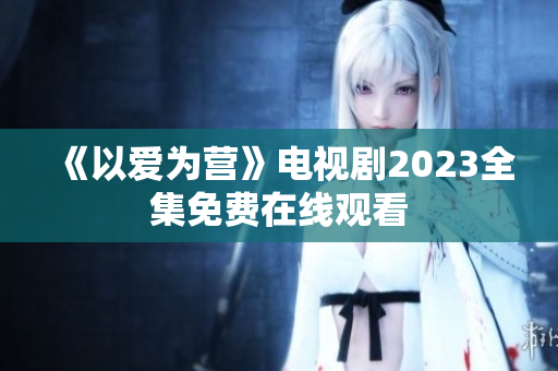 《以爱为营》电视剧2023全集免费在线观看