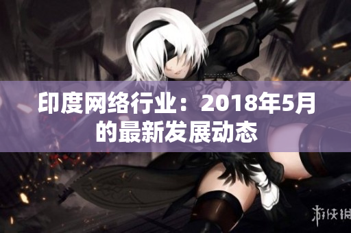 印度网络行业：2018年5月的最新发展动态