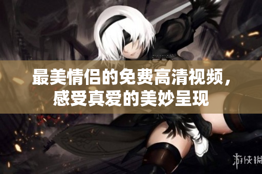 最美情侣的免费高清视频，感受真爱的美妙呈现