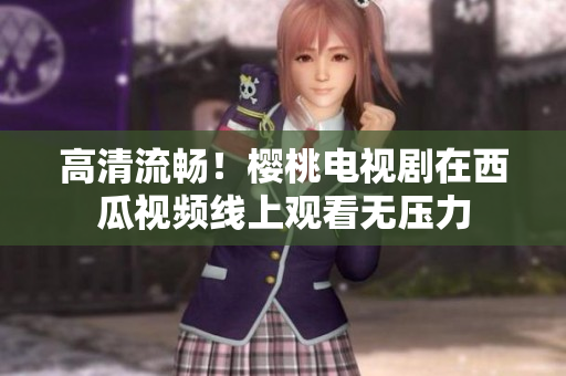 高清流畅！樱桃电视剧在西瓜视频线上观看无压力