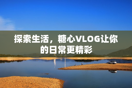 探索生活，糖心VLOG让你的日常更精彩