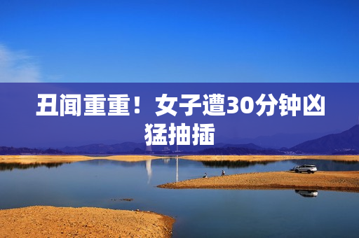 丑闻重重！女子遭30分钟凶猛抽插
