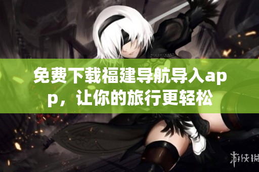 免费下载福建导航导入app，让你的旅行更轻松