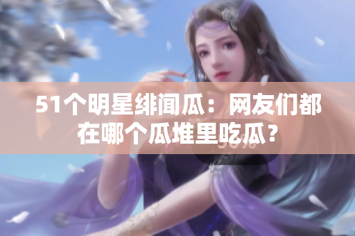 51个明星绯闻瓜：网友们都在哪个瓜堆里吃瓜？