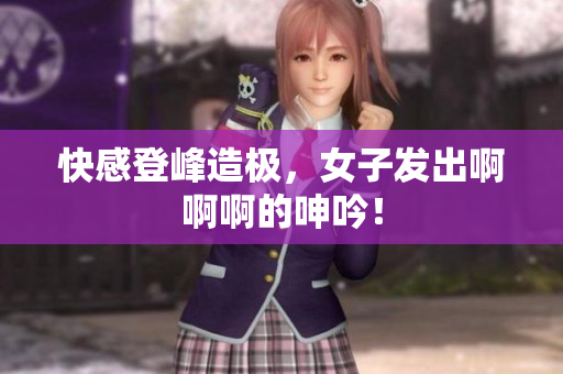 快感登峰造极，女子发出啊啊啊的呻吟！