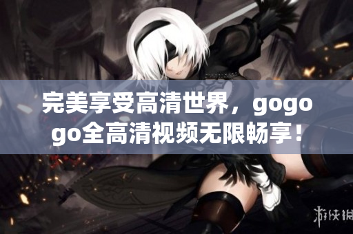 完美享受高清世界，gogogo全高清视频无限畅享！