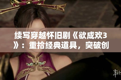 续写穿越怀旧剧《欲成欢3》：重拾经典道具，突破创意剧情