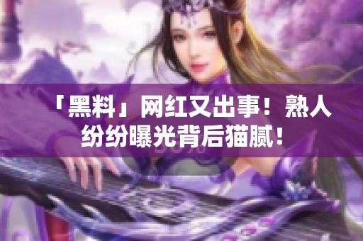 「黑料」网红又出事！熟人纷纷曝光背后猫腻！