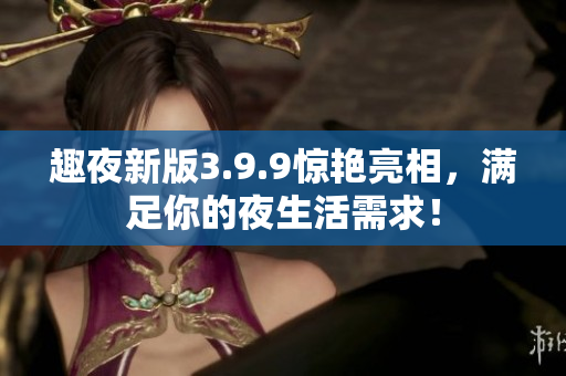 趣夜新版3.9.9惊艳亮相，满足你的夜生活需求！