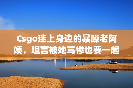 Csgo迷上身边的暴躁老阿姨，坦言被她骂惨也要一起玩！