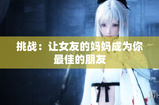挑战：让女友的妈妈成为你最佳的朋友
