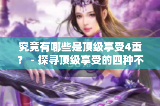 究竟有哪些是顶级享受4重？ - 探寻顶级享受的四种不同感受